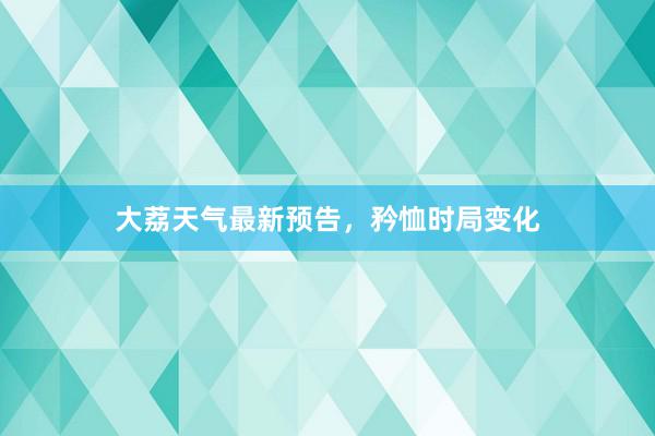 大荔天气最新预告，矜恤时局变化