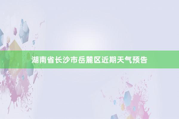 湖南省长沙市岳麓区近期天气预告